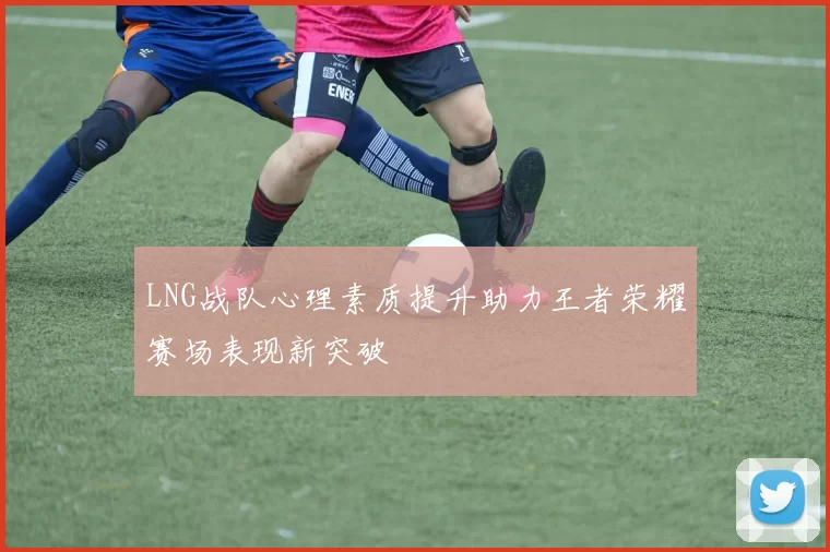 LNG战队心理素质提升助力王者荣耀赛场表现新突破