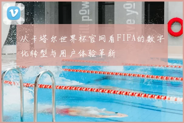 从卡塔尔世界杯官网看FIFA的数字化转型与用户体验革新