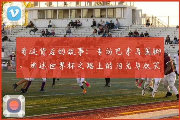 奇迹背后的故事：专访巴拿马国脚，讲述世界杯之路上的泪光与欢笑