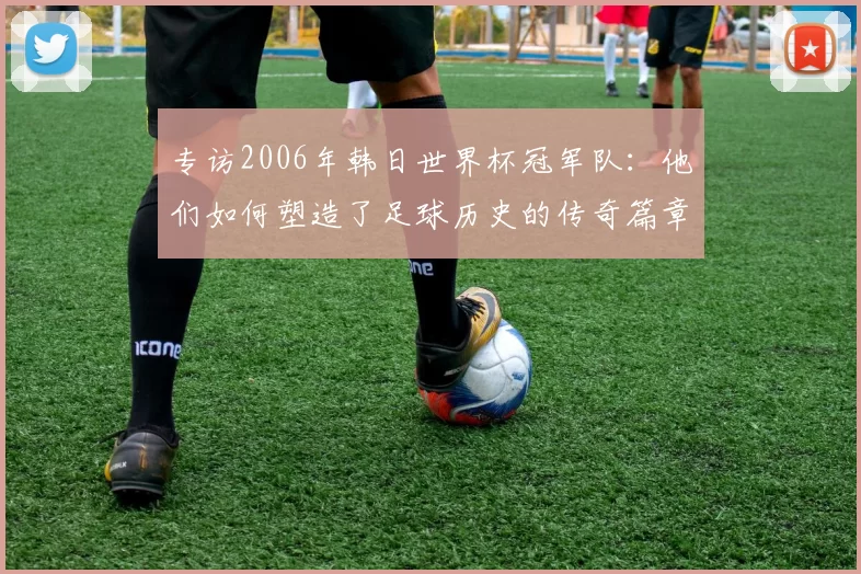 专访2006年韩日世界杯冠军队：他们如何塑造了足球历史的传奇篇章