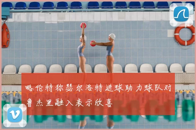 略伦特称瑟尔洛特进球助力球队对鲁杰里融入表示欣喜