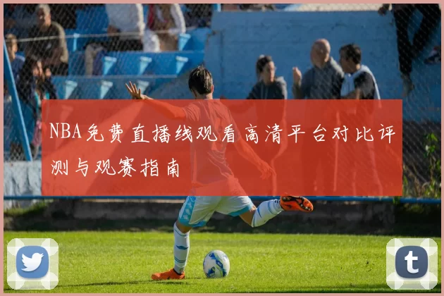 NBA免费直播线观看高清平台对比评测与观赛指南
