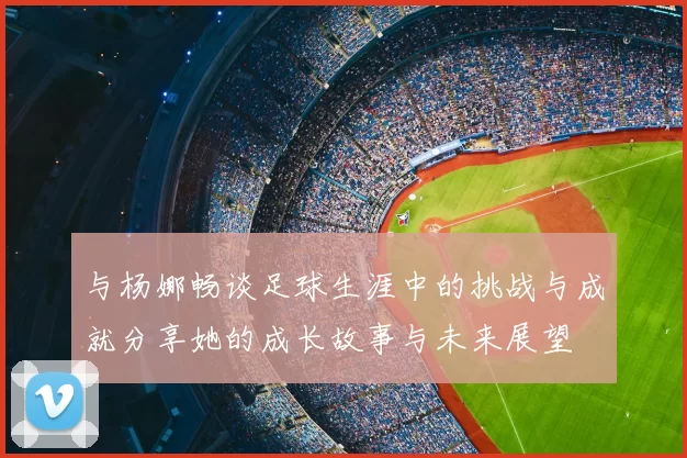 与杨娜畅谈足球生涯中的挑战与成就分享她的成长故事与未来展望