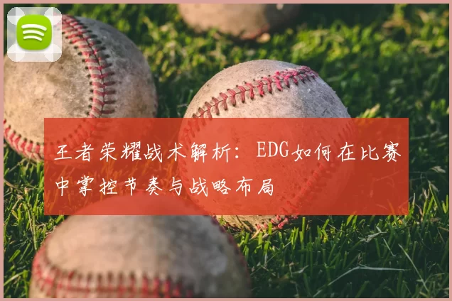 王者荣耀战术解析:EDG如何在比赛中掌控节奏与战略布局
