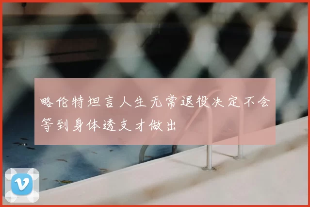略伦特坦言人生无常退役决定不会等到身体透支才做出