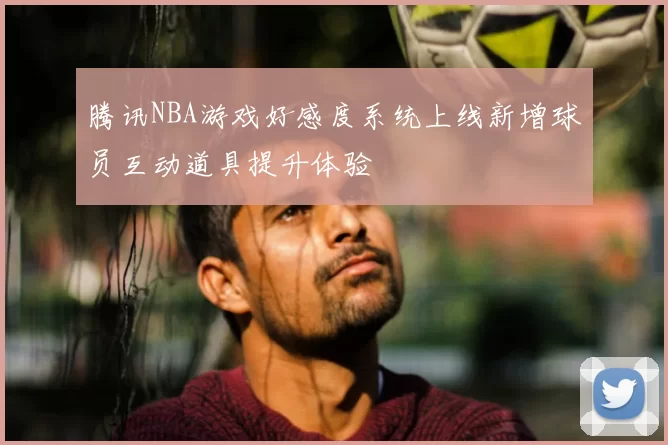 腾讯NBA游戏好感度系统上线新增球员互动道具提升体验