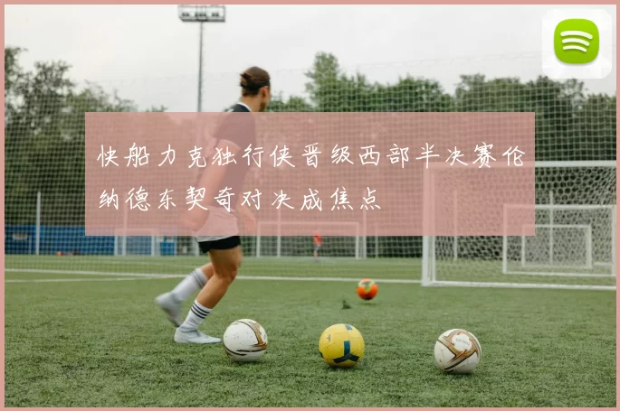 快船力克独行侠晋级西部半决赛伦纳德东契奇对决成焦点