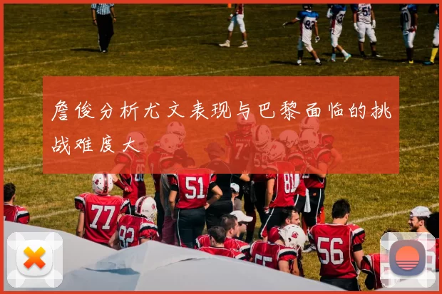 詹俊分析尤文表现与巴黎面临的挑战难度大