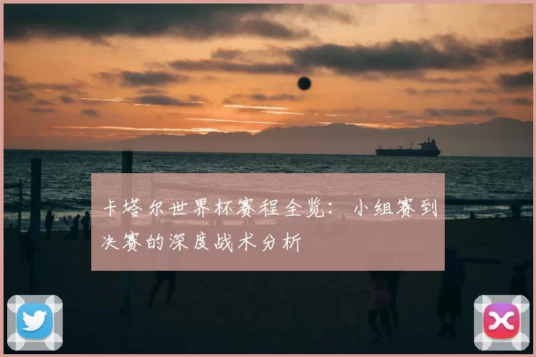 卡塔尔世界杯赛程全览:小组赛到决赛的深度战术分析
