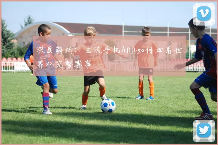 深度解析:主流手机App如何回看世界杯完整赛事