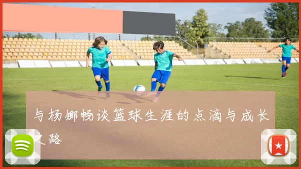 与杨娜畅谈篮球生涯的点滴与成长之路
