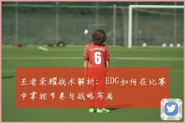 王者荣耀战术解析:EDG如何在比赛中掌控节奏与战略布局