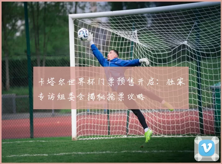 卡塔尔世界杯门票预售开启：独家专访组委会揭秘抢票攻略