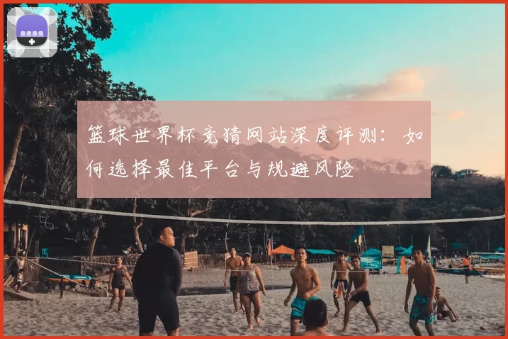 篮球世界杯竞猜网站深度评测:如何选择最佳平台与规避风险