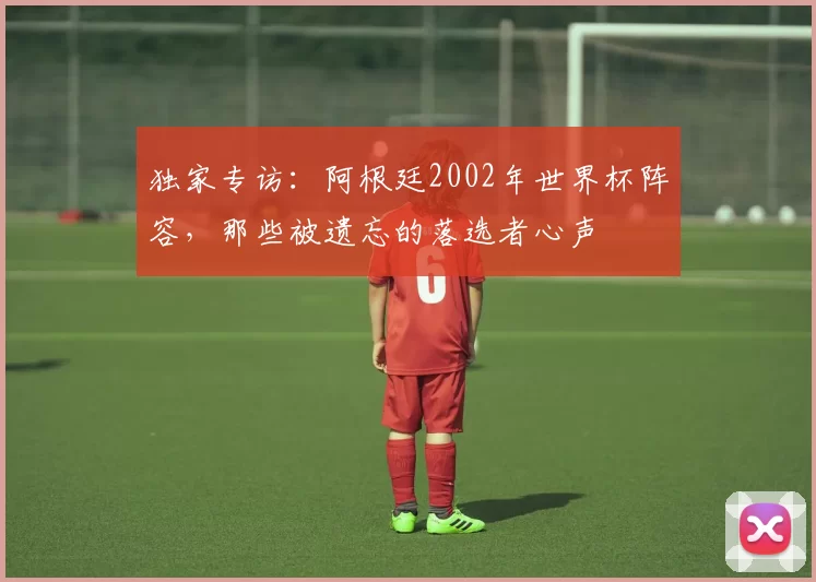 独家专访：阿根廷2002年世界杯阵容，那些被遗忘的落选者心声