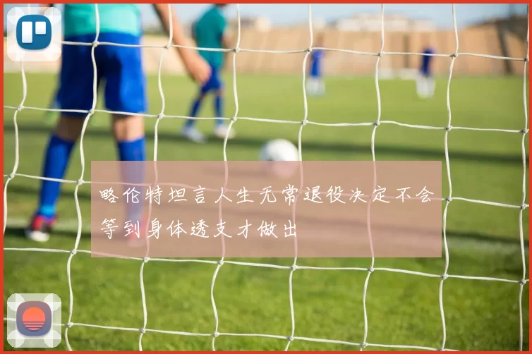 略伦特坦言人生无常退役决定不会等到身体透支才做出