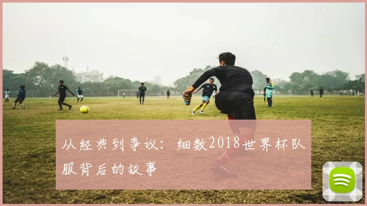 从经典到争议：细数2018世界杯队服背后的故事