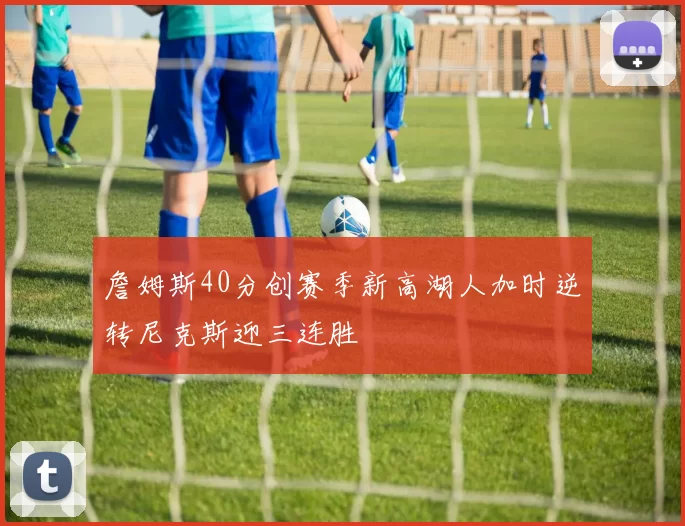 詹姆斯40分创赛季新高湖人加时逆转尼克斯迎三连胜