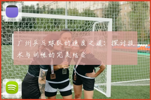 广州乒乓球队的速度之道：探讨技术与训练的完美结合