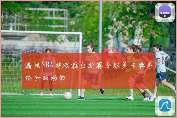 腾讯NBA游戏推出新赛季球员卡牌系统升级功能